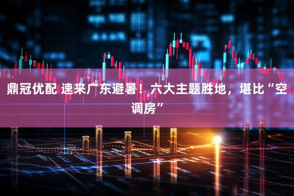 鼎冠优配 速来广东避暑！六大主题胜地，堪比“空调房”