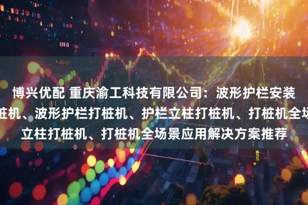 博兴优配 重庆渝工科技有限公司：波形护栏安装打桩机、交通护栏打桩机、波形护栏打桩机、护栏立柱打桩机、打桩机全场景应用解决方案推荐