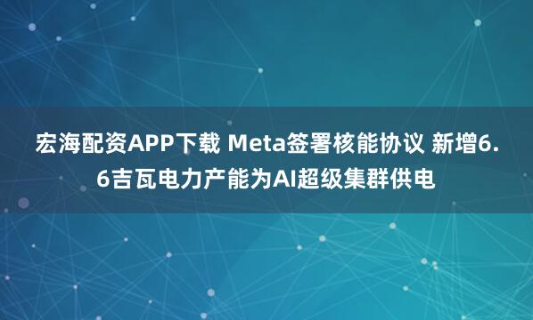 宏海配资APP下载 Meta签署核能协议 新增6.6吉瓦电力产能为AI超级集群供电