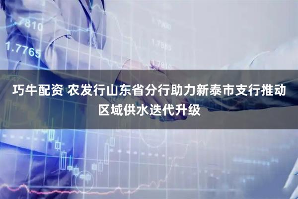 巧牛配资 农发行山东省分行助力新泰市支行推动区域供水迭代升级