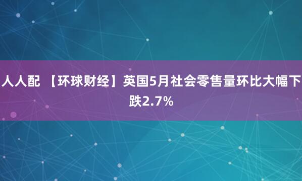 人人配 【环球财经】英国5月社会零售量环比大幅下跌2.7%