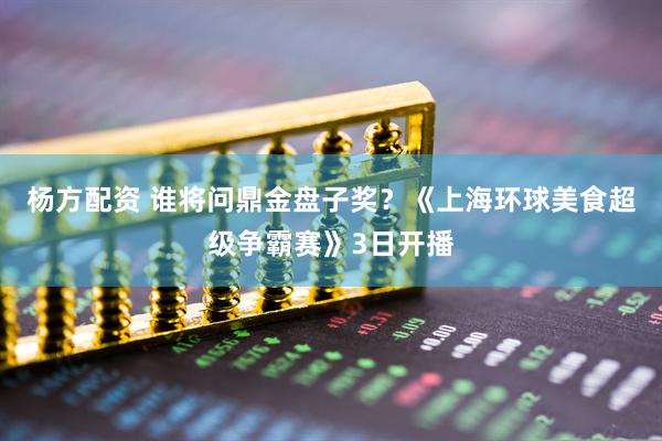 杨方配资 谁将问鼎金盘子奖？《上海环球美食超级争霸赛》3日开播