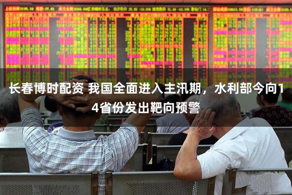 长春博时配资 我国全面进入主汛期，水利部今向14省份发出靶向预警