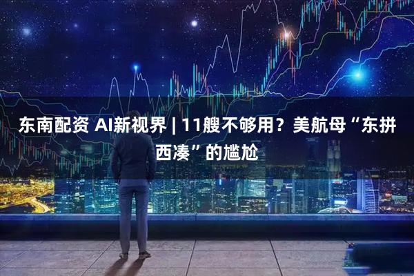 东南配资 AI新视界 | 11艘不够用？美航母“东拼西凑”的尴尬